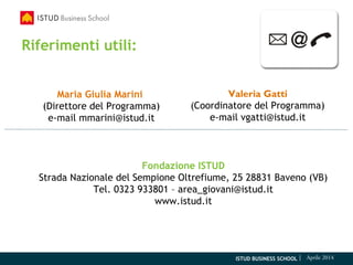 ISTUD BUSINESS SCHOOL | Aprile 2014
Riferimenti utili:
Maria Giulia Marini
(Direttore del Programma)
e-mail mmarini@istud.it
Valeria Gatti
(Coordinatore del Programma)
e-mail vgatti@istud.it
Fondazione ISTUD
Strada Nazionale del Sempione Oltrefiume, 25 28831 Baveno (VB)
Tel. 0323 933801 – area_giovani@istud.it
www.istud.it
 