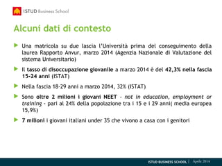 ISTUD BUSINESS SCHOOL | Aprile 2014
Alcuni dati di contesto
 Una matricola su due lascia l’Università prima del conseguimento della
laurea Rapporto Anvur, marzo 2014 (Agenzia Nazionale di Valutazione del
sistema Universitario)
 Il tasso di disoccupazione giovanile a marzo 2014 è del 42,3% nella fascia
15-24 anni (ISTAT)
 Nella fascia 18-29 anni a marzo 2014, 32% (ISTAT)
 Sono oltre 2 milioni i giovani NEET - not in education, employment or
training - pari al 24% della popolazione tra i 15 e i 29 anni( media europea
15,9%)
 7 milioni i giovani italiani under 35 che vivono a casa con i genitori
 