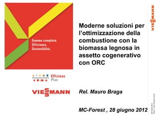 Moderne soluzioni per
l’ottimizzazione della
combustione con la
biomassa legnosa in
assetto cogenerativo
con ORC



Rel. Mauro Braga




                                              Pagina1 Bra© Viessmann Werke
                             Mc-Forest 2012
MC-Forest , 28 giugno 2012
 