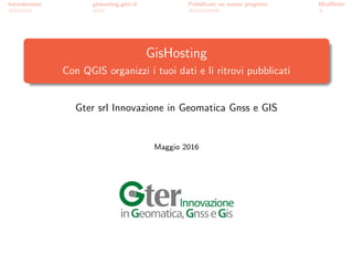 Introduzione gishosting.gter.it Pubblicare un nuovo progetto Modiﬁche
GisHosting
Con QGIS organizzi i tuoi dati e li ritrovi pubblicati
Gter srl Innovazione in Geomatica Gnss e GIS
Maggio 2016
 