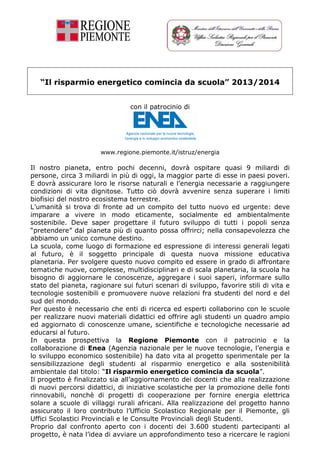 “Il risparmio energetico comincia da scuola” 2013/2014
con il patrocinio di
www.regione.piemonte.it/istruz/energia
Il nostro pianeta, entro pochi decenni, dovrà ospitare quasi 9 miliardi di
persone, circa 3 miliardi in più di oggi, la maggior parte di esse in paesi poveri.
E dovrà assicurare loro le risorse naturali e l’energia necessarie a raggiungere
condizioni di vita dignitose. Tutto ciò dovrà avvenire senza superare i limiti
biofisici del nostro ecosistema terrestre.
L’umanità si trova di fronte ad un compito del tutto nuovo ed urgente: deve
imparare a vivere in modo eticamente, socialmente ed ambientalmente
sostenibile. Deve saper progettare il futuro sviluppo di tutti i popoli senza
“pretendere” dal pianeta più di quanto possa offrirci; nella consapevolezza che
abbiamo un unico comune destino.
La scuola, come luogo di formazione ed espressione di interessi generali legati
al futuro, è il soggetto principale di questa nuova missione educativa
planetaria. Per svolgere questo nuovo compito ed essere in grado di affrontare
tematiche nuove, complesse, multidisciplinari e di scala planetaria, la scuola ha
bisogno di aggiornare le conoscenze, aggregare i suoi saperi, informare sullo
stato del pianeta, ragionare sui futuri scenari di sviluppo, favorire stili di vita e
tecnologie sostenibili e promuovere nuove relazioni fra studenti del nord e del
sud del mondo.
Per questo è necessario che enti di ricerca ed esperti collaborino con le scuole
per realizzare nuovi materiali didattici ed offrire agli studenti un quadro ampio
ed aggiornato di conoscenze umane, scientifiche e tecnologiche necessarie ad
educarsi al futuro.
In questa prospettiva la Regione Piemonte con il patrocinio e la
collaborazione di Enea (Agenzia nazionale per le nuove tecnologie, l’energia e
lo sviluppo economico sostenibile) ha dato vita al progetto sperimentale per la
sensibilizzazione degli studenti al risparmio energetico e alla sostenibilità
ambientale dal titolo: “Il risparmio energetico comincia da scuola”.
Il progetto è finalizzato sia all’aggiornamento dei docenti che alla realizzazione
di nuovi percorsi didattici, di iniziative scolastiche per la promozione delle fonti
rinnovabili, nonchè di progetti di cooperazione per fornire energia elettrica
solare a scuole di villaggi rurali africani. Alla realizzazione del progetto hanno
assicurato il loro contributo l’Ufficio Scolastico Regionale per il Piemonte, gli
Uffici Scolastici Provinciali e le Consulte Provinciali degli Studenti.
Proprio dal confronto aperto con i docenti dei 3.600 studenti partecipanti al
progetto, è nata l’idea di avviare un approfondimento teso a ricercare le ragioni
 