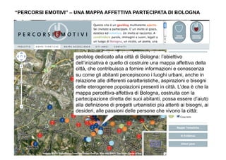 “PERCORSI EMOTIVI” – UNA MAPPA AFFETTIVA PARTECIPATA DI BOLOGNA




                    geoblog dedicato alla città di Bologna: l’obiettivo
                    dell’iniziativa è quello di costruire una mappa affettiva della
                    città, che contribuisca a fornire informazioni e conoscenza
                    su come gli abitanti percepiscono i luoghi urbani, anche in
                    relazione alle differenti caratteristiche, aspirazioni e bisogni
                    delle eterogenee popolazioni presenti in città. L’dea è che la
                    mappa percettiva-affettiva di Bologna, costruita con la
                    partecipazione diretta dei suoi abitanti, possa essere d’aiuto
                    alla definizione di progetti urbanistici più attenti ai bisogni, ai
                    desideri, alle passioni delle persone che vivono la città:
 