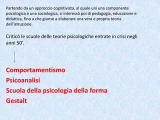 Criticò le scuole delle teorie psicologiche entrate in crisi negli
anni 50’.
Comportamentismo
Psicoanalisi
Scuola della psicologia della forma
Gestalt
Partendo da un approccio cognitivista, al quale unì una componente
psicologica e una sociologica, si interessò poi di pedagogia, educazione e
didattica, fino a che giunse a elaborare una vera e propria teoria
dell’istruzione.
 