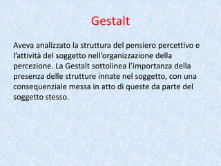 Gestalt
Aveva analizzato la struttura del pensiero percettivo e
l’attività del soggetto nell’organizzazione della
percezione. La Gestalt sottolinea l’importanza della
presenza delle strutture innate nel soggetto, con una
consequenziale messa in atto di queste da parte del
soggetto stesso.
 