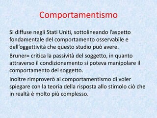 Comportamentismo
Si diffuse negli Stati Uniti, sottolineando l’aspetto
fondamentale del comportamento osservabile e
dell’oggettività che questo studio può avere.
Bruner= critica la passività del soggetto, in quanto
attraverso il condizionamento si poteva manipolare il
comportamento del soggetto.
Inoltre rimproverò al comportamentismo di voler
spiegare con la teoria della risposta allo stimolo ciò che
in realtà è molto più complesso.
 