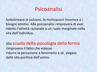 Psicoanalisi
Sottolineava le pulsioni, le motivazioni inconsce e i
bisogni istintivi. Alla psicoanalisi rimprovera di aver
ridotto l’attività razionale a un ruolo marginale nella
vita dell’individuo.
Alla scuola della psicologia della forma
rimprovera il fatto che volesse
ridurre la percezione a fenomeno a sé, slegato
dalla vita psichica dell’uomo.
 