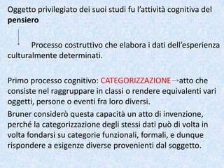 Oggetto privilegiato dei suoi studi fu l’attività cognitiva del
pensiero
Processo costruttivo che elabora i dati dell’esperienza
culturalmente determinati.
Primo processo cognitivo: CATEGORIZZAZIONE atto che
consiste nel raggruppare in classi o rendere equivalenti vari
oggetti, persone o eventi fra loro diversi.
Bruner considerò questa capacità un atto di invenzione,
perché la categorizzazione degli stessi dati può di volta in
volta fondarsi su categorie funzionali, formali, e dunque
rispondere a esigenze diverse provenienti dal soggetto.
 