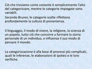 Ciò che troviamo come costante è semplicemente l’atto
del categorizzare, mentre le categorie impiegate sono
variabili.
Secondo Bruner, le categorie scelte riflettono
profondamente la cultura di provenienza.
Il linguaggio, il modo di vivere, la religione, la scienza di
un popolo, tutto ciò che concorre a formare la storia
personale di un individuo, e influenza il suo modo di
pensare il mondo.
La categorizzazione è alla base di processi più complicati,
quali le inferenze, le elaborazioni di ipotesi e le loro
verifiche.
 
