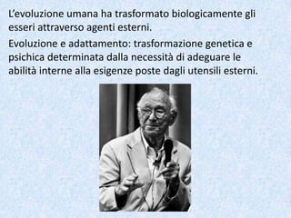 L’evoluzione umana ha trasformato biologicamente gli
esseri attraverso agenti esterni.
Evoluzione e adattamento: trasformazione genetica e
psichica determinata dalla necessità di adeguare le
abilità interne alla esigenze poste dagli utensili esterni.
 