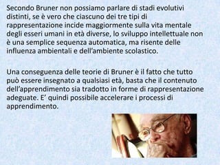 Secondo Bruner non possiamo parlare di stadi evolutivi
distinti, se è vero che ciascuno dei tre tipi di
rappresentazione incide maggiormente sulla vita mentale
degli esseri umani in età diverse, lo sviluppo intellettuale non
è una semplice sequenza automatica, ma risente delle
influenza ambientali e dell’ambiente scolastico.
Una conseguenza delle teorie di Bruner è il fatto che tutto
può essere insegnato a qualsiasi età, basta che il contenuto
dell’apprendimento sia tradotto in forme di rappresentazione
adeguate. E’ quindi possibile accelerare i processi di
apprendimento.
 