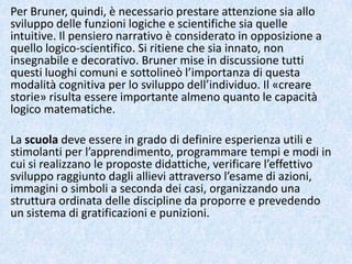 Per Bruner, quindi, è necessario prestare attenzione sia allo
sviluppo delle funzioni logiche e scientifiche sia quelle
intuitive. Il pensiero narrativo è considerato in opposizione a
quello logico-scientifico. Si ritiene che sia innato, non
insegnabile e decorativo. Bruner mise in discussione tutti
questi luoghi comuni e sottolineò l’importanza di questa
modalità cognitiva per lo sviluppo dell’individuo. Il «creare
storie» risulta essere importante almeno quanto le capacità
logico matematiche.
La scuola deve essere in grado di definire esperienza utili e
stimolanti per l’apprendimento, programmare tempi e modi in
cui si realizzano le proposte didattiche, verificare l’effettivo
sviluppo raggiunto dagli allievi attraverso l’esame di azioni,
immagini o simboli a seconda dei casi, organizzando una
struttura ordinata delle discipline da proporre e prevedendo
un sistema di gratificazioni e punizioni.
 