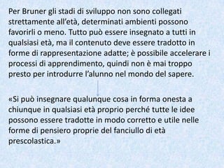 Per Bruner gli stadi di sviluppo non sono collegati
strettamente all’età, determinati ambienti possono
favorirli o meno. Tutto può essere insegnato a tutti in
qualsiasi età, ma il contenuto deve essere tradotto in
forme di rappresentazione adatte; è possibile accelerare i
processi di apprendimento, quindi non è mai troppo
presto per introdurre l’alunno nel mondo del sapere.
«Si può insegnare qualunque cosa in forma onesta a
chiunque in qualsiasi età proprio perché tutte le idee
possono essere tradotte in modo corretto e utile nelle
forme di pensiero proprie del fanciullo di età
prescolastica.»
 