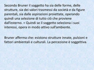 Secondo Bruner il soggetto ha sia delle forme, delle
strutture, sia dei valori trasmessi da società e da figure
parentali, sia dalle aspirazioni proiettate, operando
quindi una selezione di tutto ciò che proviene
dall’esterno. = Quindi se il soggetto seleziona i suoi
interessi, opera in modo attivo sull’ambiente.
Bruner afferma che: esistono strutture innate, pulsioni e
fattori ambientali e culturali. La percezione è soggettiva.
 