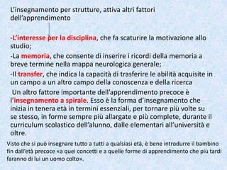 L’insegnamento per strutture, attiva altri fattori
dell’apprendimento
-L’interesse per la disciplina, che fa scaturire la motivazione allo
studio;
-La memoria, che consente di inserire i ricordi della memoria a
breve termine nella mappa neurologica generale;
-Il transfer, che indica la capacità di trasferire le abilità acquisite in
un campo a un altro campo della conoscenza e della ricerca
Un altro fattore importante dell’apprendimento precoce è
l’insegnamento a spirale. Esso è la forma d’insegnamento che
inizia in tenera età in termini essenziali, per tornare più volte su
se stesso, in forme sempre più allargate e più complete, durante il
curriculum scolastico dell’alunno, dalle elementari all’università e
oltre.
Visto che si può insegnare tutto a tutti a qualsiasi età, è bene introdurre il bambino
fin dall’età precoce «a quei concetti e a quelle forme di apprendimento che più tardi
faranno di lui un uomo colto».
 