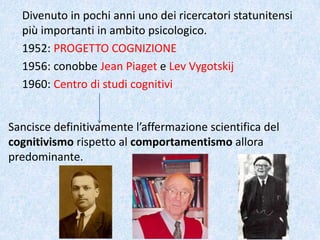 Divenuto in pochi anni uno dei ricercatori statunitensi
più importanti in ambito psicologico.
1952: PROGETTO COGNIZIONE
1956: conobbe Jean Piaget e Lev Vygotskij
1960: Centro di studi cognitivi
Sancisce definitivamente l’affermazione scientifica del
cognitivismo rispetto al comportamentismo allora
predominante.
 