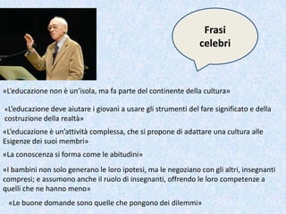 Frasi
celebri
«L’educazione non è un’isola, ma fa parte del continente della cultura»
«L’educazione deve aiutare i giovani a usare gli strumenti del fare significato e della
costruzione della realtà»
«L’educazione è un’attività complessa, che si propone di adattare una cultura alle
Esigenze dei suoi membri»
«La conoscenza si forma come le abitudini»
«I bambini non solo generano le loro ipotesi, ma le negoziano con gli altri, insegnanti
compresi; e assumono anche il ruolo di insegnanti, offrendo le loro competenze a
quelli che ne hanno meno»
«Le buone domande sono quelle che pongono dei dilemmi»
 