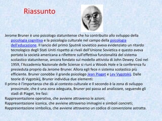 Riassunto
Jerome Bruner è uno psicologo statunitense che ha contribuito allo sviluppo della
psicologia cognitiva e la psicologia culturale nel campo della psicologia
dell'educazione. Il lancio del primo Sputnik sovietico aveva evidenziato un ritardo
tecnologico degli Stati Uniti rispetto ai rivali dell'Unione Sovietica e questo aveva
portato la società americana a riflettere sull'effettiva funzionalità del sistema
scolastico statunitense, ancora fondato sul modello attivista di John Dewey. Così nel
1959, l'Accademia Nazionale delle Scienze si riunì a Woods Hole e la conferenza fu
presieduta proprio da Jerome Bruner. Allora egli fece n sistema scolastico più
efficiente. Bruner conobbe il grande psicologo Jean Piaget e Lev Vygotskij. Dalle
teorie di Vygotskij, Bruner individua due elementi:
Il primo è l'importanza che dà al contesto culturale e Il secondo è la zona di sviluppo
prossimale, che è una zona adeguata, Bruner poi passa ad analizzare, seguendo gli
stadi di Piaget, tre fasi:
Rappresentazione operativa, che avviene attraverso le azioni;
Rappresentazione iconica, che avviene attraverso immagini e simboli concreti;
Rappresentazione simbolica, che avviene attraverso un codice di convenzione astratta.
 
