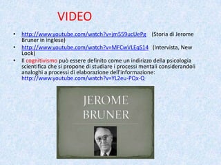VIDEO
• http://www.youtube.com/watch?v=jm559ucUePg (Storia di Jerome
Bruner in inglese)
• http://www.youtube.com/watch?v=MFCwVLEqS14 (Intervista, New
Look)
• Il cognitivismo può essere definito come un indirizzo della psicologia
scientifica che si propone di studiare i processi mentali considerandoli
analoghi a processi di elaborazione dell'informazione:
http://www.youtube.com/watch?v=YL2eu-PQx-Q
 