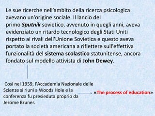 Le sue ricerche nell’ambito della ricerca psicologica
avevano un'origine sociale. Il lancio del
primo Sputnik sovietico, avvenuto in quegli anni, aveva
evidenziato un ritardo tecnologico degli Stati Uniti
rispetto ai rivali dell'Unione Sovietica e questo aveva
portato la società americana a riflettere sull'effettiva
funzionalità del sistema scolastico statunitense, ancora
fondato sul modello attivista di John Dewey.
Così nel 1959, l'Accademia Nazionale delle
Scienze si riunì a Woods Hole e la
conferenza fu presieduta proprio da
Jerome Bruner.
«The process of education»
 