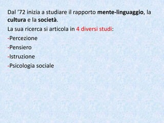 Dal ‘72 inizia a studiare il rapporto mente-linguaggio, la
cultura e la società.
La sua ricerca si articola in 4 diversi studi:
-Percezione
-Pensiero
-Istruzione
-Psicologia sociale
 