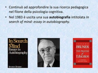 • Continuò ad approfondire la sua ricerca pedagogica
nel filone della psicologia cognitiva.
• Nel 1983 è uscita una sua autobiografia intitolata In
search of mind: essay in autobiography.
 