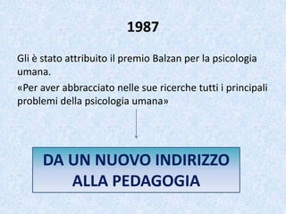 1987
Gli è stato attribuito il premio Balzan per la psicologia
umana.
«Per aver abbracciato nelle sue ricerche tutti i principali
problemi della psicologia umana»
DA UN NUOVO INDIRIZZO
ALLA PEDAGOGIA
 