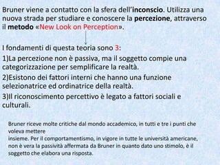 Bruner viene a contatto con la sfera dell’inconscio. Utilizza una
nuova strada per studiare e conoscere la percezione, attraverso
il metodo «New Look on Perception».
I fondamenti di questa teoria sono 3:
1)La percezione non è passiva, ma il soggetto compie una
categorizzazione per semplificare la realtà.
2)Esistono dei fattori interni che hanno una funzione
selezionatrice ed ordinatrice della realtà.
3)Il riconoscimento percettivo è legato a fattori sociali e
culturali.
Bruner riceve molte critiche dal mondo accademico, in tutti e tre i punti che
voleva mettere
insieme. Per il comportamentismo, in vigore in tutte le università americane,
non è vera la passività affermata da Bruner in quanto dato uno stimolo, è il
soggetto che elabora una risposta.
 