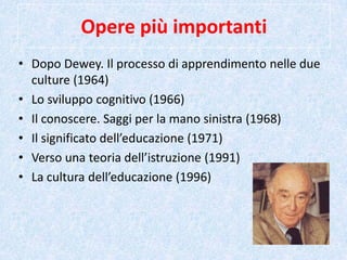 Opere più importanti
• Dopo Dewey. Il processo di apprendimento nelle due
culture (1964)
• Lo sviluppo cognitivo (1966)
• Il conoscere. Saggi per la mano sinistra (1968)
• Il significato dell’educazione (1971)
• Verso una teoria dell’istruzione (1991)
• La cultura dell’educazione (1996)
 