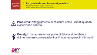 Problema: Atteggiamento di chiusura verso i clienti quando
evidenziano criticità.
Consigli: Instaurare un rapporto di fiducia aiuterebbe a
ridimensionare conversazioni ostili non recuperabili altrimenti.
 