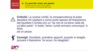 Criticità: La scarsa umiltà, la consapevolezza di poter
decidere chi ospitare e come porta spesso all’impazienza
del liquidare il turista con un “se non le va bene vada da
un’altra parte”. Il motto “tanto i turisti arrivano comunque” è
finito
ad un pezzo.
Consigli: Ascoltare, prendere appunti, quando si sbaglia
provare il liberatorio “mi scusi, ho sbagliato”.
 