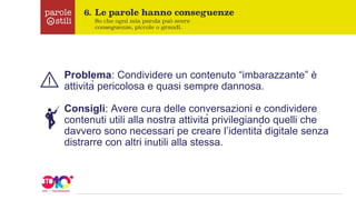 Problema: Condividere un contenuto “imbarazzante” è
attività pericolosa e quasi sempre dannosa.
Consigli: Avere cura delle conversazioni e condividere
contenuti utili alla nostra attività privilegiando quelli che
davvero sono necessari pe creare l’identità digitale senza
distrarre con altri inutili alla stessa.
 