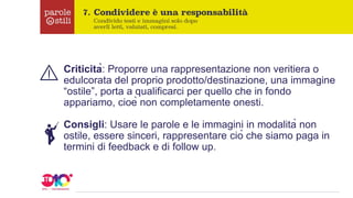 Criticità: Proporre una rappresentazione non veritiera o
edulcorata del proprio prodotto/destinazione, una immagine
“ostile”, porta a qualificarci per quello che in fondo
appariamo, cioè non completamente onesti.
Consigli: Usare le parole e le immagini in modalità non
ostile, essere sinceri, rappresentare ciò che siamo paga in
termini di feedback e di follow up.
 