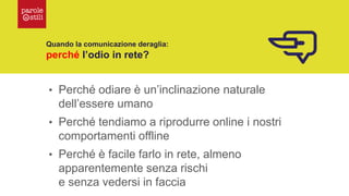Quando la comunicazione deraglia:
perché l’odio in rete?
• Perché odiare è un’inclinazione naturale
dell’essere umano
• Perché tendiamo a riprodurre online i nostri
comportamenti offline
• Perché è facile farlo in rete, almeno
apparentemente senza rischi
e senza vedersi in faccia
 
