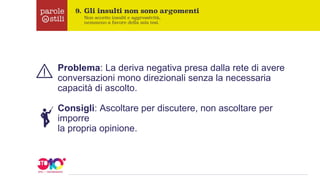 Problema: La deriva negativa presa dalla rete di avere
conversazioni mono direzionali senza la necessaria
capacità di ascolto.
Consigli: Ascoltare per discutere, non ascoltare per
imporre
la propria opinione.
 