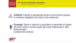 Criticità: Parlare a sproposito porta a comunicare spesso
in maniera sbagliata nei modi e nel contenuto.
Consigli: Stare in silenzio e ascoltare ci permette di capire
gli errori nostri e anche quelli dei nostri interlocutori. Mai
sottovalutare
il potere del silenzio.
 