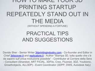 HOW TO MAKE YOUR 3D
PRINTING STARTUP
REPEATEDLY STAND OUT IN
THE MEDIA
(WITHOUT SPENDING A FORTUNE)
Davide Sher - Senior Writer 3dprintingindustry.com - Co-founder and Editor in
Chief 3discover.it and replicatore.it - Author “Stampa 3D, tutto quello che c’è
da sapere sull’unica rivoluzione possibile” - Contributor at Corriere della Sera
- Consultant (Sharebot, ART FICIAL, 3DFilo, Creo, Fluorsid, 3DZ, Youbionic,
Growthobjects, ALL3DP) - Event Coordinator (3DPP, DWS, Autodesk Italy)
PRACTICAL TIPS
AND SUGGESTIONS
 