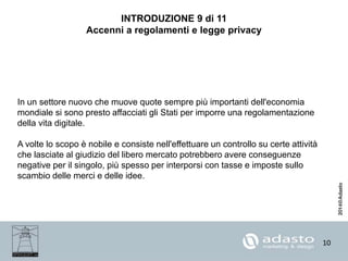 10
INTRODUZIONE 9 di 11
Accenni a regolamenti e legge privacy
In un settore nuovo che muove quote sempre più importanti dell'economia
mondiale si sono presto affacciati gli Stati per imporre una regolamentazione
della vita digitale.
A volte lo scopo è nobile e consiste nell'effettuare un controllo su certe attività
che lasciate al giudizio del libero mercato potrebbero avere conseguenze
negative per il singolo, più spesso per interporsi con tasse e imposte sullo
scambio delle merci e delle idee.
 