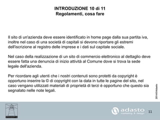 11
INTRODUZIONE 10 di 11
Regolamenti, cosa fare
Il sito di un'azienda deve essere identificato in home page dalla sua partita iva,
inoltre nel caso di una società di capitali si devono riportare gli estremi
dell'iscrizione al registro delle imprese e i dati sul capitale sociale.
Nel caso della realizzazione di un sito di commercio elettronico al dettaglio deve
essere fatta una denuncia di inizio attività al Comune dove si trova la sede
legale dell'azienda.
Per ricordare agli utenti che i nostri contenuti sono protetti da copyright è
opportuno inserire la © di copyright con la data in tutte le pagine del sito, nel
caso vengano utilizzati materiali di proprietà di terzi è opportuno che questo sia
segnalato nelle note legali.
 