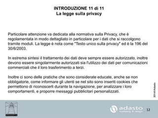 12
INTRODUZIONE 11 di 11
La legge sulla privacy
Particolare attenzione va dedicata alla normativa sulla Privacy, che è
regolamentata in modo dettagliato in particolare per i dati che si raccolgono
tramite moduli. La legge è nota come "Testo unico sulla privacy" ed è la 196 del
30/6/2003.
In estrema sintesi il trattamento dei dati deve sempre essere autorizzato, inoltre
devono essere singolarmente autorizzati sia l'utilizzo dei dati per comunicazioni
commerciali che il loro trasferimento a terzi.
Inoltre ci sono delle pratiche che sono considerate educate, anche se non
obbligatorie, come informare gli utenti se nel sito sono inseriti cookies che
permettono di riconoscerli durante la navigazione, per analizzare i loro
comportamenti, e proporre messaggi pubblicitari personalizzati.
 