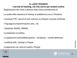 13
IL LATO TECNICO
I servizi di hosting, ciò che serve per andare online
Registrazione del nome a dominio (http://www.nomedominio.it)
La scelta della soluzione di hosting: la piattaforma Linux o Windows
L'accesso FTP, i servizi di mail, antivirus e antispam, la posta certificata
I linguaggi di programmazione: php, .net
I database: MySQL, MSSQL
Le statistiche sul traffico
Le applicazioni preinstallate (joomla – wordpress – carrelli elettronici)
I certificati SSL: Verisign e Thawte
Il pagamento con carta di credito o Paypal
 