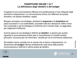 15
PIANIFICARE ONLINE 1 di 7
La definizione degli obiettivi e del budget
Il segreto di una comunicazione efficace è la pianificazione e l'uso integrato degli
strumenti a disposizione. La comunicazione online non differisce da questa
semplice, ma spesso disattesa, regola.
Bisogna concepire una strategia, decidere la sequenza e la tempistica dei
passi successivi in cui suddividerla, procedere alla loro attuazione. Mano mano
che si procede e che la strategia si confronta con il mondo reale, va aggiustata
per migliorarne l'efficacia.
Il primo passo di una strategia è definire gli obiettivi, in genere per quanto
riguarda la comunicazione online essi si concretizzano in contatti (moduli,
preventivi, iscrizioni) per siti informativi, vendite per siti di commercio elettronico.
Gli obiettivi vanno correlati con le risorse che si hanno a disposizione. La
dimensione del budget influisce direttamente sulla forza della propria
comunicazione e definirà in ultima analisi gli obiettivi.
 