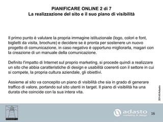 16
PIANIFICARE ONLINE 2 di 7
La realizzazione del sito e il suo piano di visibilità
Il primo punto è valutare la propria immagine istituzionale (logo, colori e font,
biglietti da visita, brochure) e decidere se è pronta per sostenere un nuovo
progetto di comunicazione, in caso negativo è opportuno migliorarla, magari con
la creazione di un manuale della comunicazione.
Definito l'impatto di Internet sul proprio marketing, si procede quindi a realizzare
un sito che abbia caratteristiche di design e usabilità coerenti con il settore in cui
si compete, la propria cultura aziendale, gli obiettivi.
Assieme al sito va concepito un piano di visibilità che sia in grado di generare
traffico di valore, portando sul sito utenti in target. Il piano di visibilità ha una
durata che coincide con la sua intera vita.
 