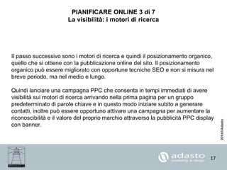 17
PIANIFICARE ONLINE 3 di 7
La visibilità: i motori di ricerca
Il passo successivo sono i motori di ricerca e quindi il posizionamento organico,
quello che si ottiene con la pubblicazione online del sito. Il posizionamento
organico può essere migliorato con opportune tecniche SEO e non si misura nel
breve periodo, ma nel medio e lungo.
Quindi lanciare una campagna PPC che consenta in tempi immediati di avere
visibilità sui motori di ricerca arrivando nella prima pagina per un gruppo
predeterminato di parole chiave e in questo modo iniziare subito a generare
contatti, inoltre può essere opportuno attivare una campagna per aumentare la
riconoscibilità e il valore del proprio marchio attraverso la pubblicità PPC display
con banner.
 