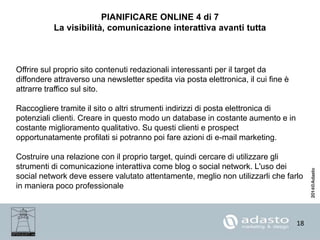 18
PIANIFICARE ONLINE 4 di 7
La visibilità, comunicazione interattiva avanti tutta
Offrire sul proprio sito contenuti redazionali interessanti per il target da
diffondere attraverso una newsletter spedita via posta elettronica, il cui fine è
attrarre traffico sul sito.
Raccogliere tramite il sito o altri strumenti indirizzi di posta elettronica di
potenziali clienti. Creare in questo modo un database in costante aumento e in
costante miglioramento qualitativo. Su questi clienti e prospect
opportunatamente profilati si potranno poi fare azioni di e-mail marketing.
Costruire una relazione con il proprio target, quindi cercare di utilizzare gli
strumenti di comunicazione interattiva come blog o social network. L'uso dei
social network deve essere valutato attentamente, meglio non utilizzarli che farlo
in maniera poco professionale
 
