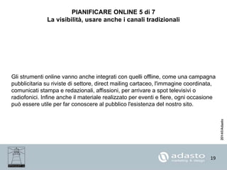 19
PIANIFICARE ONLINE 5 di 7
La visibilità, usare anche i canali tradizionali
Gli strumenti online vanno anche integrati con quelli offline, come una campagna
pubblicitaria su riviste di settore, direct mailing cartaceo, l'immagine coordinata,
comunicati stampa e redazionali, affissioni, per arrivare a spot televisivi o
radiofonici. Infine anche il materiale realizzato per eventi e fiere, ogni occasione
può essere utile per far conoscere al pubblico l'esistenza del nostro sito.
 