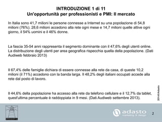 2
INTRODUZIONE 1 di 11
Un'opportunità per professionisti e PMI: Il mercato
In Italia sono 41,7 milioni le persone connesse a Internet su una popolazione di 54,8
milioni (76%). 28,6 milioni accedono alla rete ogni mese e 14,7 milioni quelle attive ogni
giorno, il 54% uomini e il 46% donne.
La fascia 35-54 anni rappresenta il segmento dominante con il 47,6% degli utenti online.
La distribuzione degli utenti per area geografica rispecchia quella della popolazione. (Dati
Audiweb febbraio 2013)
Il 67,4% delle famiglie dichiara di essere connesse alla rete da casa, di queste 10,2
milioni (il 71%) accedono con la banda larga. Il 48,2% degli italiani occupati accede alla
rete dal posto di lavoro.
Il 44,6% della popolazione ha accesso alla rete da telefono cellulare e il 12,7% da tablet,
quest'ultima percentuale è raddoppiata in 9 mesi. (Dati Audiweb settembre 2013).
 