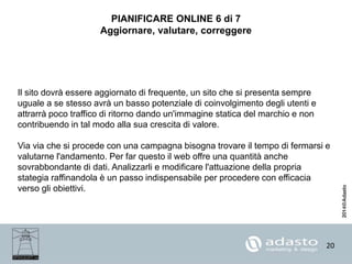 20
PIANIFICARE ONLINE 6 di 7
Aggiornare, valutare, correggere
Il sito dovrà essere aggiornato di frequente, un sito che si presenta sempre
uguale a se stesso avrà un basso potenziale di coinvolgimento degli utenti e
attrarrà poco traffico di ritorno dando un'immagine statica del marchio e non
contribuendo in tal modo alla sua crescita di valore.
Via via che si procede con una campagna bisogna trovare il tempo di fermarsi e
valutarne l'andamento. Per far questo il web offre una quantità anche
sovrabbondante di dati. Analizzarli e modificare l'attuazione della propria
stategia raffinandola è un passo indispensabile per procedere con efficacia
verso gli obiettivi.
 