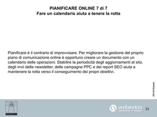 21
PIANIFICARE ONLINE 7 di 7
Fare un calendario aiuta a tenere la rotta
Pianificare è il contrario di improvvisare. Per migliorare la gestione del proprio
piano di comunicazione online è opportuno creare un documento con un
calendario delle operazioni. Stabilire la periodicità degli aggiornamenti al sito,
degli invii della newsletter, delle campagne PPC e dei report SEO aiuta a
mantenere la rotta verso il conseguimento dei propri obiettivi.
 
