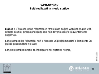 23
WEB-DESIGN
I siti realizzati in modo statico
Statico è il sito che viene realizzato in html e csss pagina web per pagina web,
si tratta di siti di dimensioni ridotte che non devono essere frequentemente
aggiornati.
Sono semplici da realizzare, non è richiesto un programmatore è sufficiente un
grafico specializzato nel web
Sono più semplici anche da indicizzare nei motori di ricerca.
 