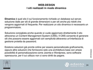 24
WEB-DESIGN
I siti realizzati in modo dinamico
Dinamico è quel sito il cui funzionamento richiede un database sul server,
soluzione idale per siti di grande dimensioni o per siti anche più ridotti che
vengono aggiornati di frequente. Per realizzare un sito dinamico è necessario un
programmatore.
Soluzione consigliata anche quando si vuole aggiornare direttamente il sito
attraverso un Content Management System (CMS). Il CMS consente di generare
siti che possono essere aggiornati con semplicità attraverso un'interfaccia di
gestione protetta da password.
Esistono soluzioni già pronte online per essere personalizzate graficamente,
oppure altre soluzioni che forniscono solo una architettura base con ampie
possibilità di personalizzazione come Joomla e Wordpress, sono software
opensource, per il cui utilizzo non ci sono diritti da pagare.
 